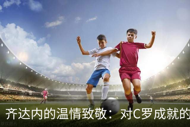 齐达内的温情致敬：对C罗成就的盛赞与从容