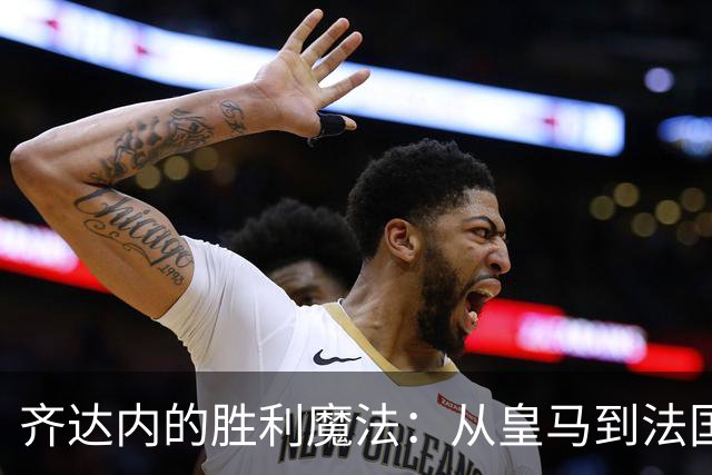 齐达内的胜利魔法：从皇马到法国队，教练生涯的开局秀